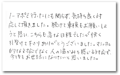 ノーアポで行ったのに関わらず、気持ち良く対応して頂きました。続けて車検もお願いしようと思い、こちらも急な日程でしたが快く引き受けて下さりありがとうございました。マニュアル的な対応でなく人の温かみを感じる対応で、今後もお世話になりたいと思いました。